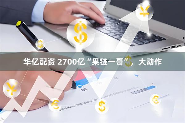 华亿配资 2700亿“果链一哥”，大动作