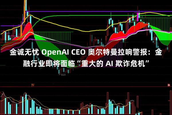 金诚无忧 OpenAI CEO 奥尔特曼拉响警报：金融行业即将面临“重大的 AI 欺诈危机”
