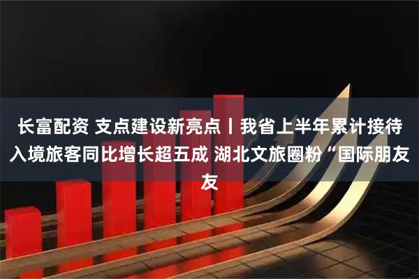 长富配资 支点建设新亮点丨我省上半年累计接待入境旅客同比增长超五成 湖北文旅圈粉“国际朋友