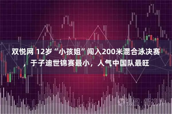 双悦网 12岁“小孩姐”闯入200米混合泳决赛，于子迪世锦赛最小，人气中国队最旺