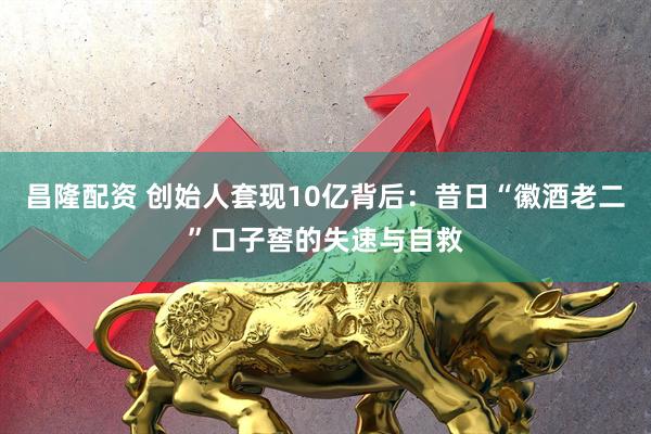 昌隆配资 创始人套现10亿背后：昔日“徽酒老二”口子窖的失速与自救