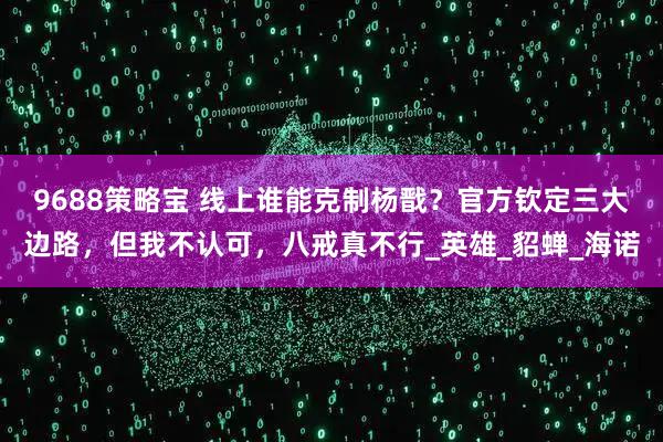 9688策略宝 线上谁能克制杨戬？官方钦定三大边路，但我不认可，八戒真不行_英雄_貂蝉_海诺