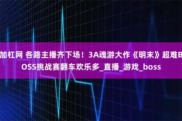 加杠网 各路主播齐下场！3A魂游大作《明末》超难BOSS挑战赛翻车欢乐多_直播_游戏_boss