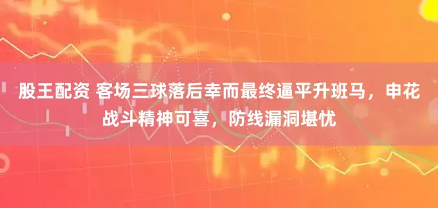 股王配资 客场三球落后幸而最终逼平升班马，申花战斗精神可喜，防线漏洞堪忧