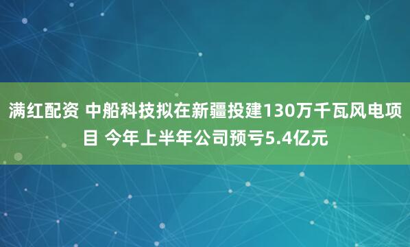满红配资 中船科技拟在新疆投建130万千瓦风电项目 今年上半年公司预亏5.4亿元