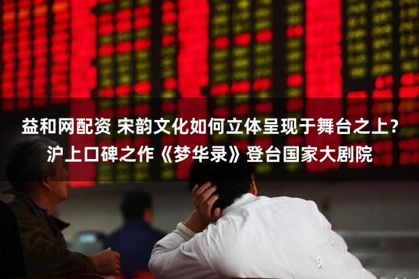 益和网配资 宋韵文化如何立体呈现于舞台之上?沪上口碑之作《梦华录》登台国家大剧院