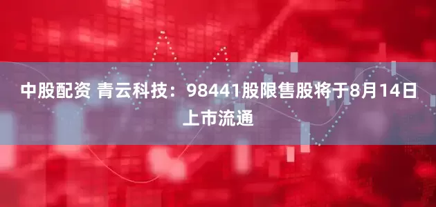 中股配资 青云科技:98441股限售股将于8月14日上市流通