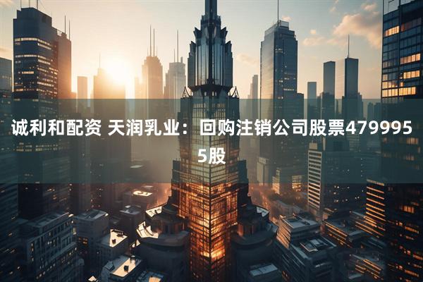 诚利和配资 天润乳业:回购注销公司股票4799955股