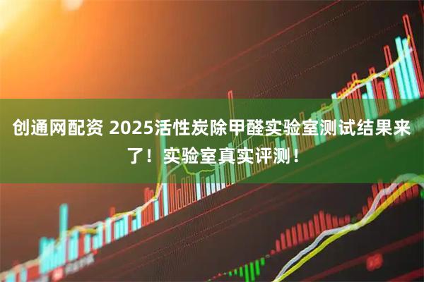 创通网配资 2025活性炭除甲醛实验室测试结果来了!实验室真实评测!