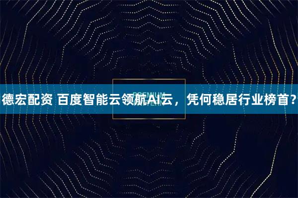 德宏配资 百度智能云领航AI云,凭何稳居行业榜首?