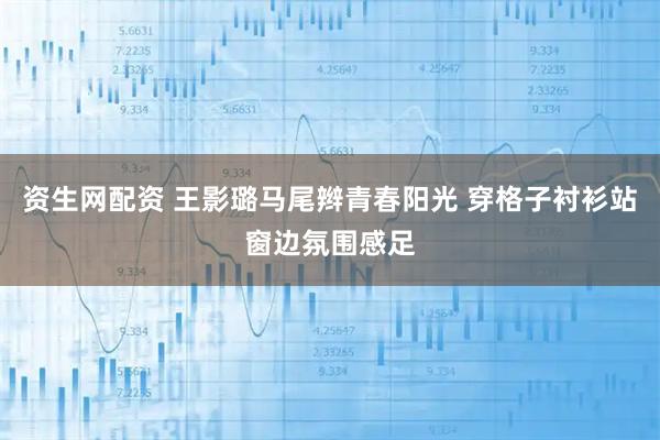 资生网配资 王影璐马尾辫青春阳光 穿格子衬衫站窗边氛围感足