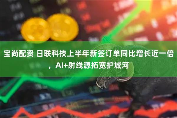 宝尚配资 日联科技上半年新签订单同比增长近一倍,AI+射线源拓宽护城河