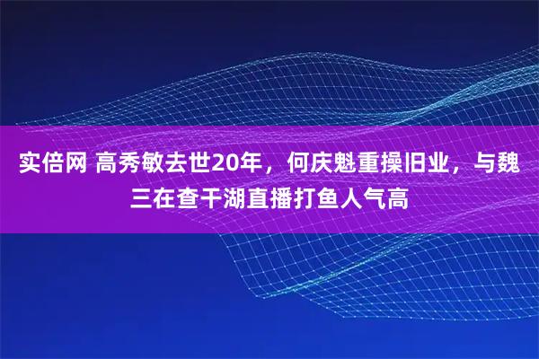 实倍网 高秀敏去世20年,何庆魁重操旧业,与魏三在查干湖直播打鱼人气高