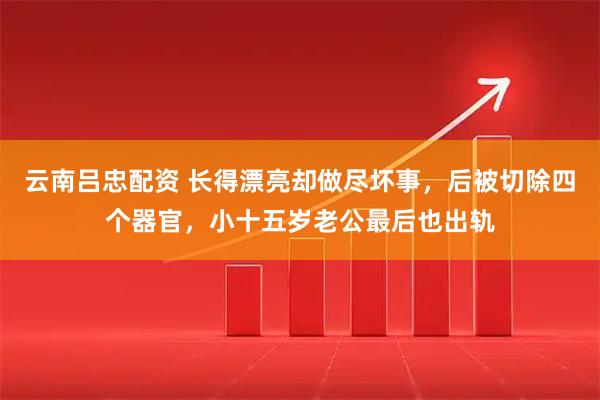 云南吕忠配资 长得漂亮却做尽坏事,后被切除四个器官,小十五岁老公最后也出轨