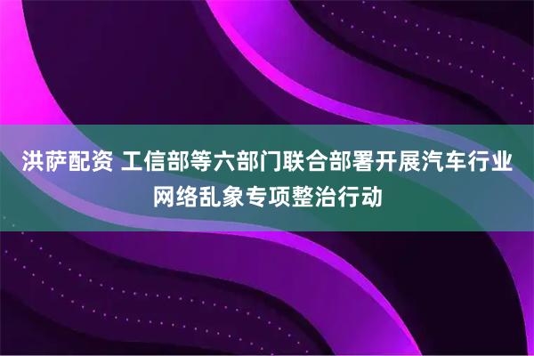 洪萨配资 工信部等六部门联合部署开展汽车行业网络乱象专项整治行动