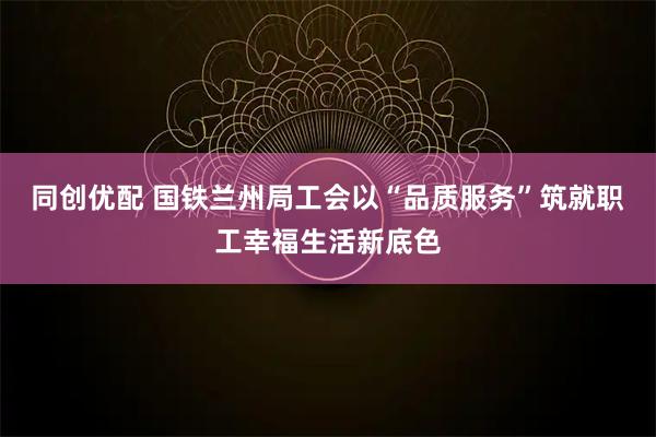 同创优配 国铁兰州局工会以“品质服务”筑就职工幸福生活新底色