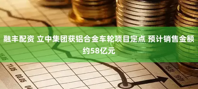 融丰配资 立中集团获铝合金车轮项目定点 预计销售金额约58亿元