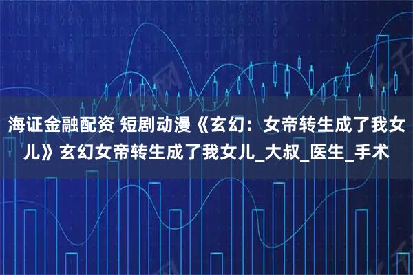 海证金融配资 短剧动漫《玄幻：女帝转生成了我女儿》玄幻女帝转生成了我女儿_大叔_医生_手术