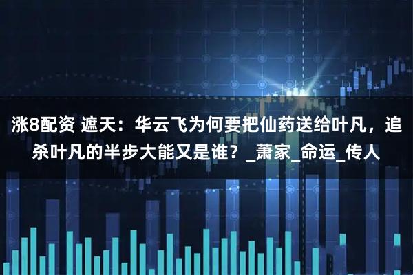 涨8配资 遮天：华云飞为何要把仙药送给叶凡，追杀叶凡的半步大能又是谁？_萧家_命运_传人