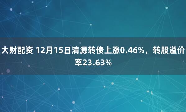 大财配资 12月15日清源转债上涨0.46%,转股溢价率23.63%