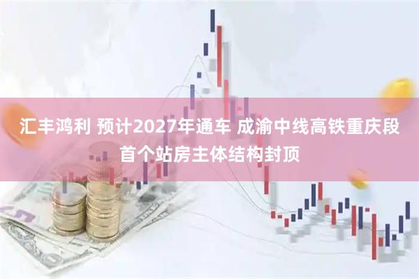 汇丰鸿利 预计2027年通车 成渝中线高铁重庆段首个站房主体结构封顶