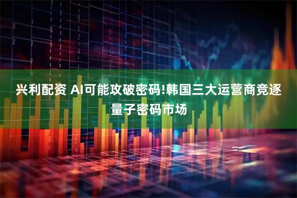 兴利配资 AI可能攻破密码!韩国三大运营商竞逐量子密码市场